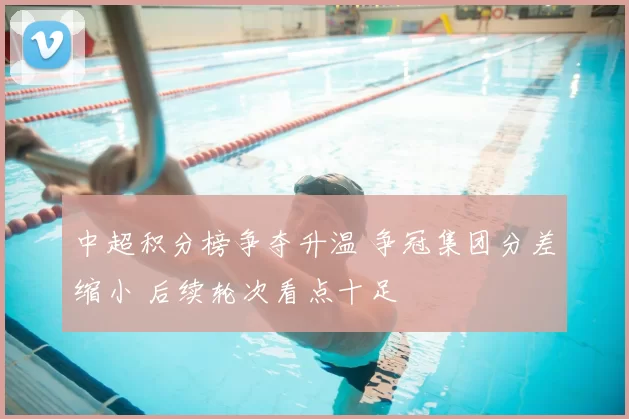 中超积分榜争夺升温 争冠集团分差缩小 后续轮次看点十足