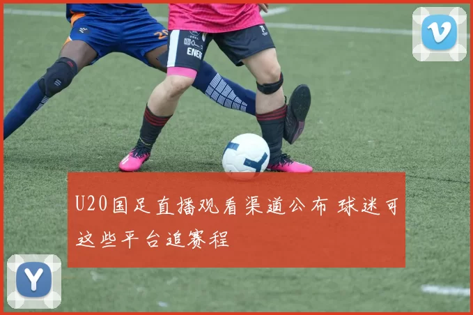 U20国足直播观看渠道公布 球迷可这些平台追赛程