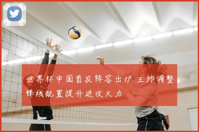世界杯中国首发阵容出炉 主帅调整锋线配置提升进攻火力