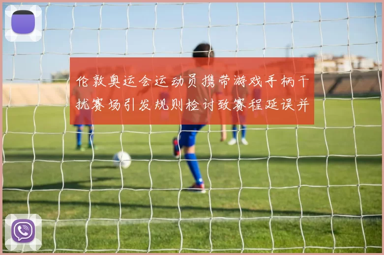 伦敦奥运会运动员携带游戏手柄干扰赛场引发规则检讨致赛程延误并整改