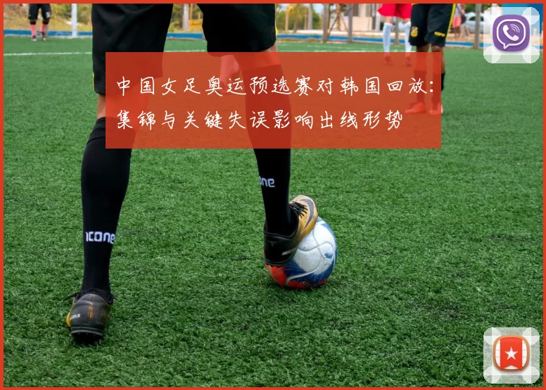 中国女足奥运预选赛对韩国回放:集锦与关键失误影响出线形势