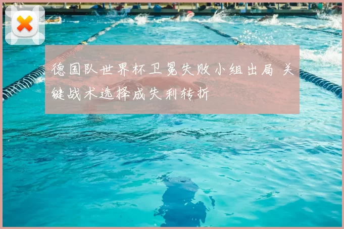 德国队世界杯卫冕失败小组出局 关键战术选择成失利转折