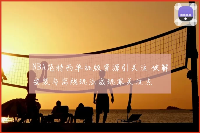 NBA范特西单机版资源引关注 破解安装与离线玩法成玩家关注点