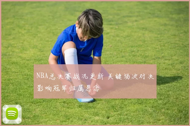 NBA总决赛战况更新 关键场次对决影响冠军归属悬念