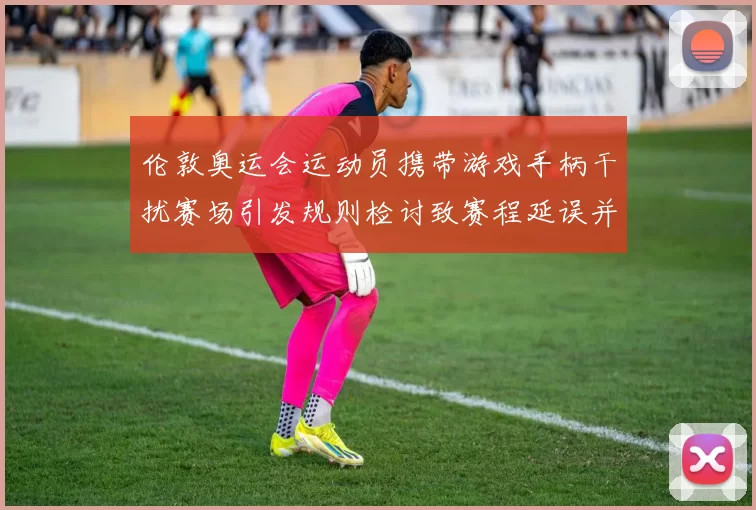 伦敦奥运会运动员携带游戏手柄干扰赛场引发规则检讨致赛程延误并整改