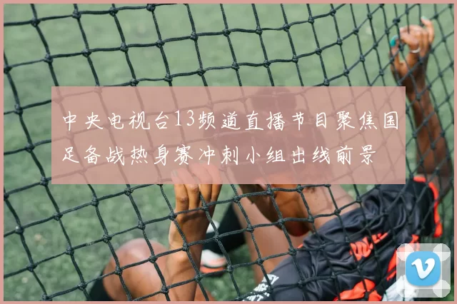 中央电视台13频道直播节目聚焦国足备战热身赛冲刺小组出线前景