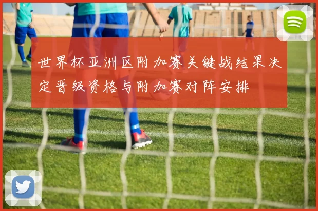 世界杯亚洲区附加赛关键战结果决定晋级资格与附加赛对阵安排
