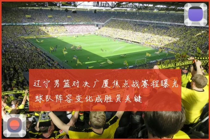 辽宁男篮对决广厦焦点战赛程曝光 球队阵容变化成胜负关键