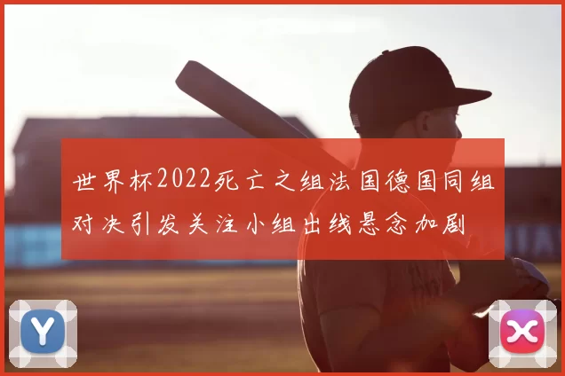世界杯2022死亡之组法国德国同组对决引发关注小组出线悬念加剧