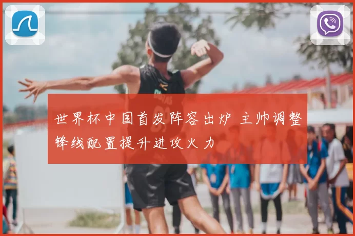 世界杯中国首发阵容出炉 主帅调整锋线配置提升进攻火力