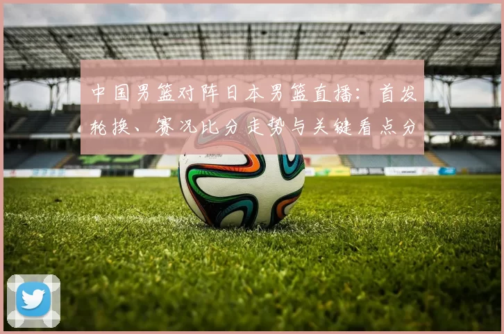 中国男篮对阵日本男篮直播：首发轮换、赛况比分走势与关键看点分析