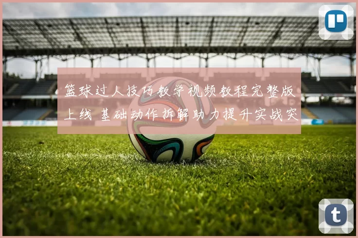 篮球过人技巧教学视频教程完整版上线 基础动作拆解助力提升实战突破能力