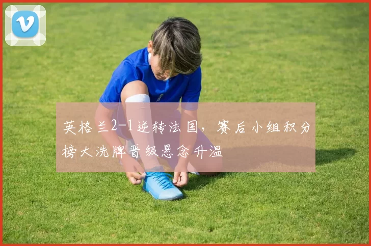 英格兰2-1逆转法国，赛后小组积分榜大洗牌晋级悬念升温