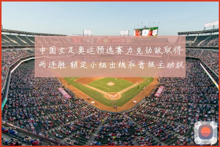中国女足奥运预选赛力克劲敌取得两连胜 锁定小组出线和晋级主动权
