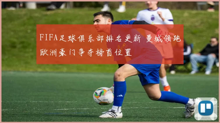 FIFA足球俱乐部排名更新 曼城领跑欧洲豪门争夺榜首位置