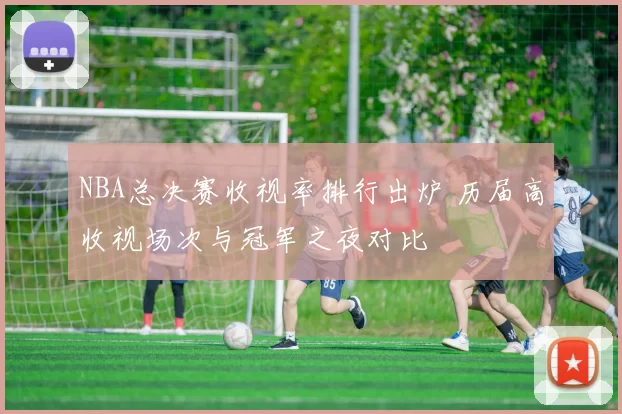 NBA总决赛收视率排行出炉 历届高收视场次与冠军之夜对比