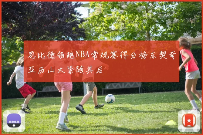 恩比德领跑NBA常规赛得分榜东契奇亚历山大紧随其后