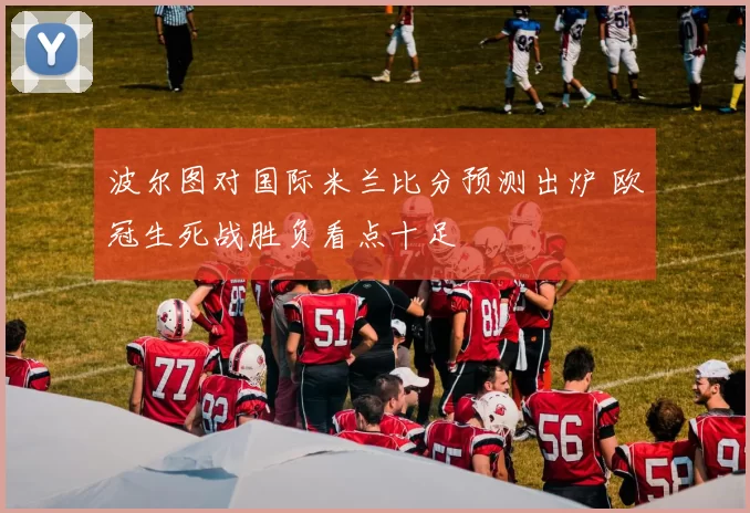 波尔图对国际米兰比分预测出炉 欧冠生死战胜负看点十足