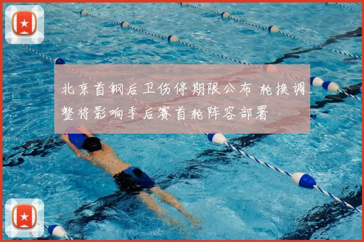 北京首钢后卫伤停期限公布 轮换调整将影响季后赛首轮阵容部署