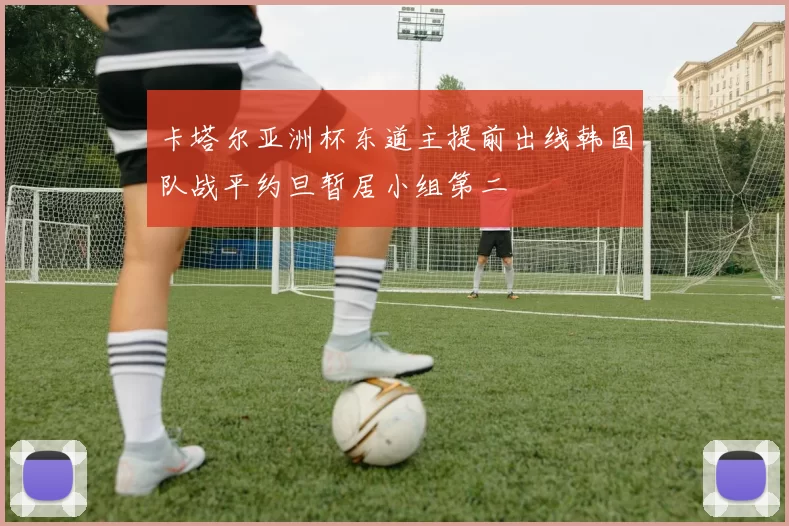 卡塔尔亚洲杯东道主提前出线韩国队战平约旦暂居小组第二