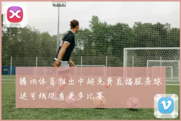 腾讯体育推出中超免费直播服务球迷可线观看更多比赛