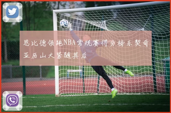 恩比德领跑NBA常规赛得分榜东契奇亚历山大紧随其后