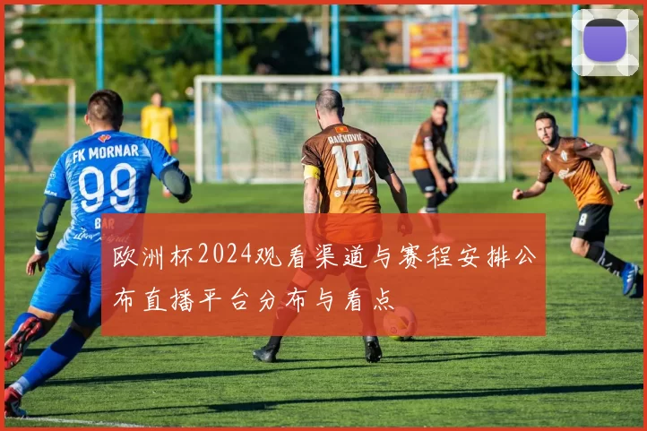 欧洲杯2024观看渠道与赛程安排公布直播平台分布与看点