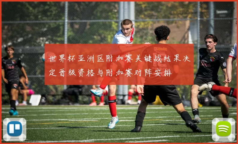 世界杯亚洲区附加赛关键战结果决定晋级资格与附加赛对阵安排