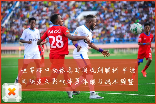 世界杯中场休息时间规则解析 半场间隔多久影响球员体能与战术调整