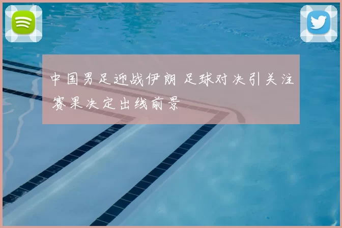 中国男足迎战伊朗 足球对决引关注 赛果决定出线前景