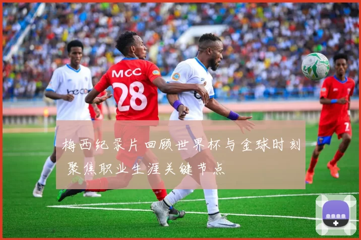梅西纪录片回顾世界杯与金球时刻 聚焦职业生涯关键节点