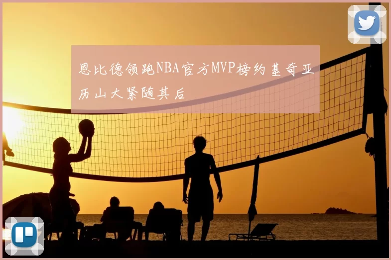 恩比德领跑NBA官方MVP榜约基奇亚历山大紧随其后