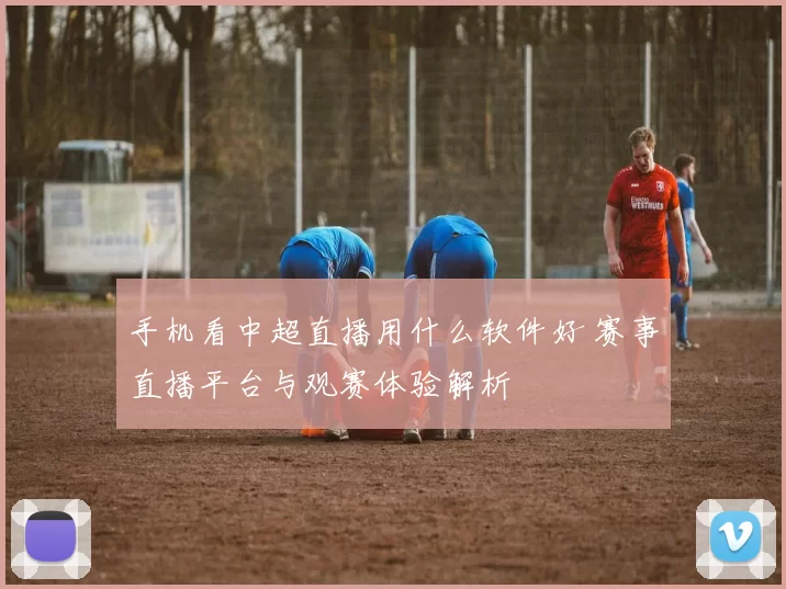 手机看中超直播用什么软件好 赛事直播平台与观赛体验解析