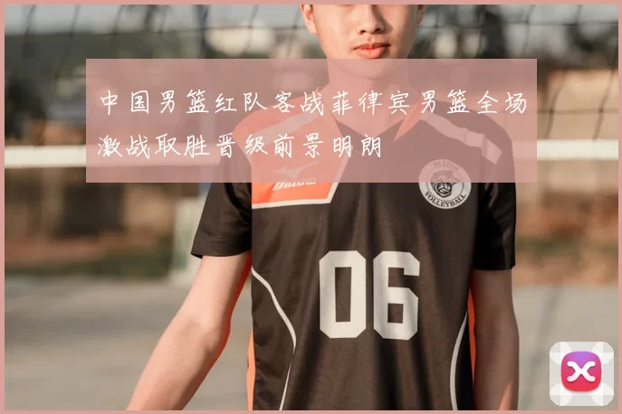 中国男篮红队客战菲律宾男篮全场激战取胜晋级前景明朗