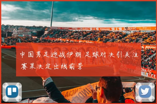 中国男足迎战伊朗 足球对决引关注 赛果决定出线前景