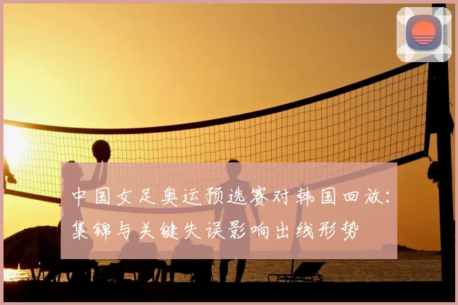 中国女足奥运预选赛对韩国回放:集锦与关键失误影响出线形势