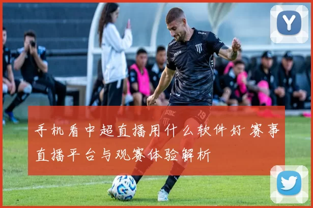 手机看中超直播用什么软件好 赛事直播平台与观赛体验解析