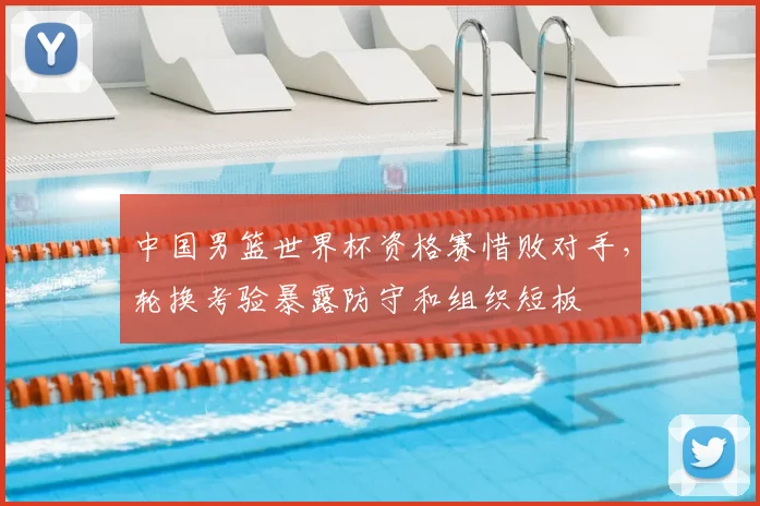 中国男篮世界杯资格赛惜败对手，轮换考验暴露防守和组织短板