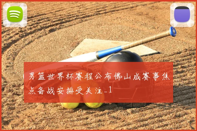 男篮世界杯赛程公布佛山成赛事焦点备战安排受关注_1