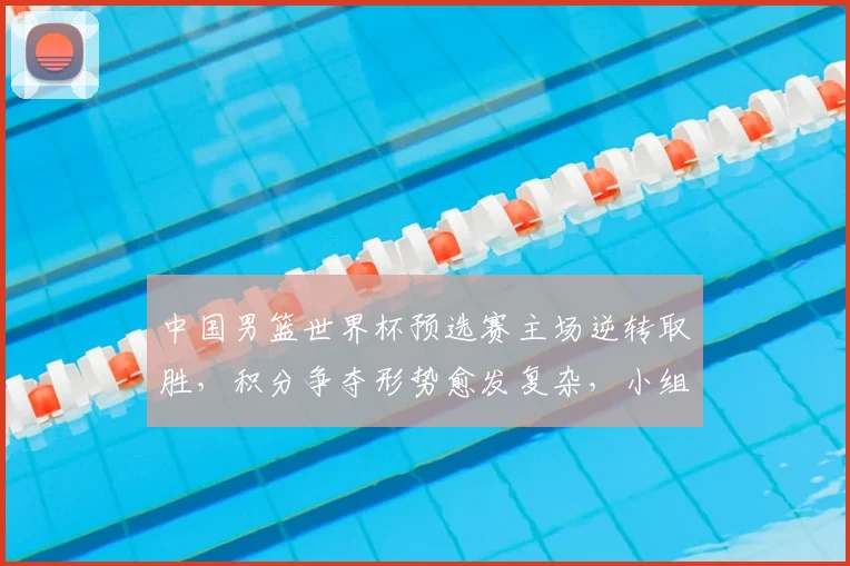 中国男篮世界杯预选赛主场逆转取胜，积分争夺形势愈发复杂，小组排名悬念
