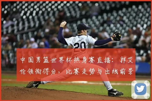 中国男篮世界杯热身赛直播：郭艾伦领衔得分，比赛走势与出线前景