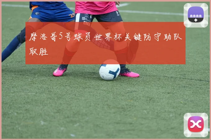 摩洛哥5号球员世界杯关键防守助队取胜