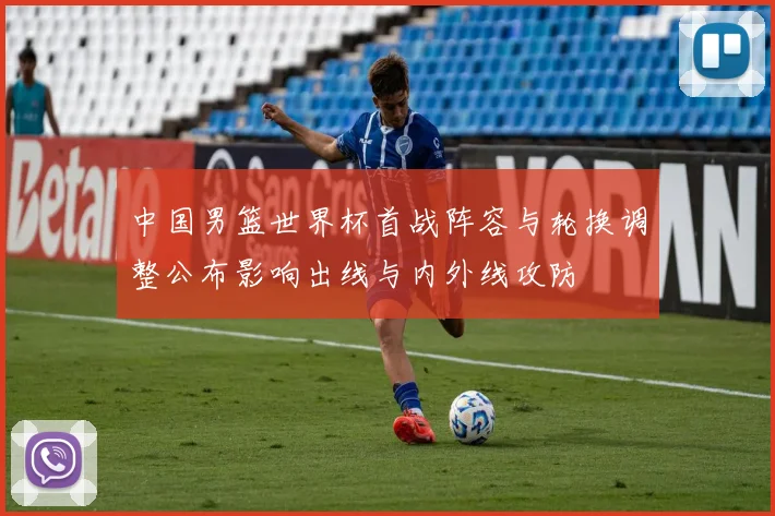 中国男篮世界杯首战阵容与轮换调整公布影响出线与内外线攻防