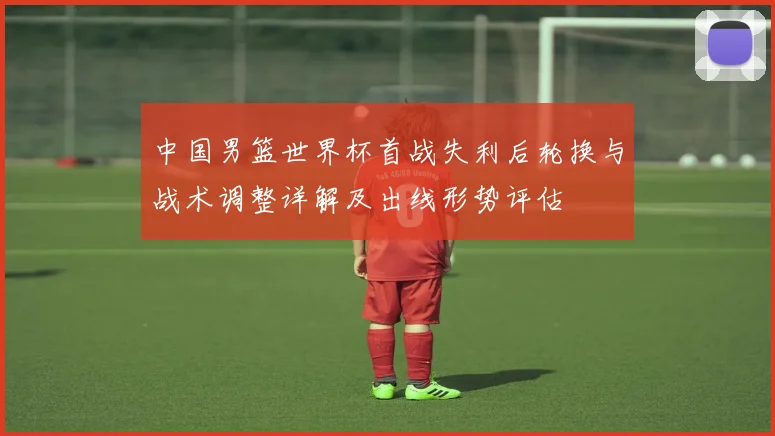 中国男篮世界杯首战失利后轮换与战术调整详解及出线形势评估