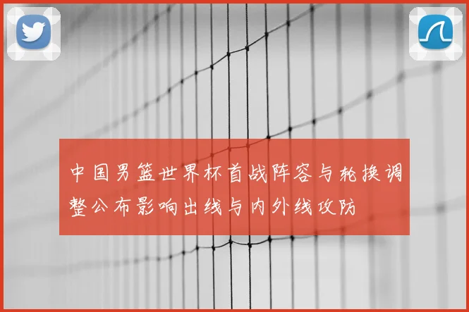 中国男篮世界杯首战阵容与轮换调整公布影响出线与内外线攻防