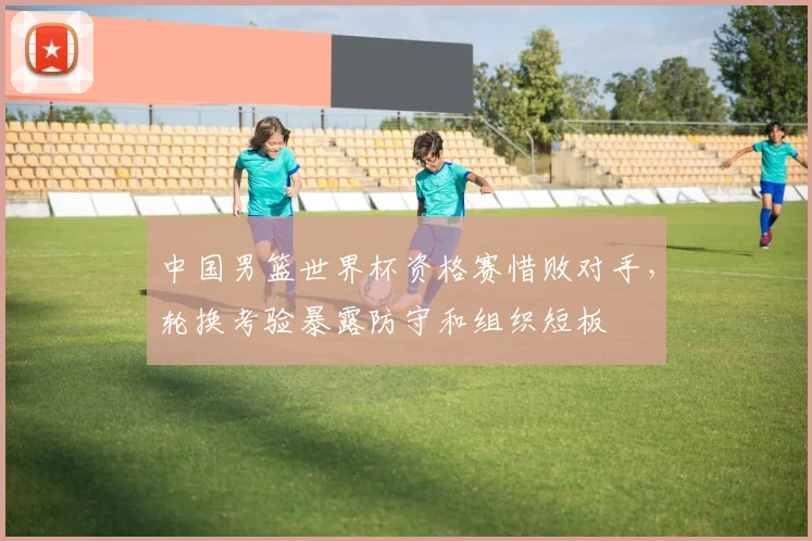 中国男篮世界杯资格赛惜败对手，轮换考验暴露防守和组织短板