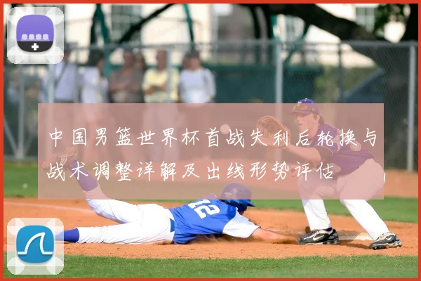 中国男篮世界杯首战失利后轮换与战术调整详解及出线形势评估