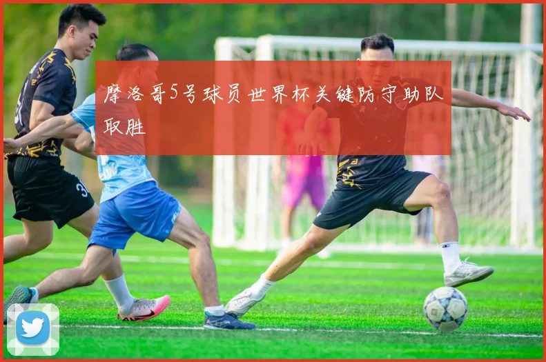 摩洛哥5号球员世界杯关键防守助队取胜