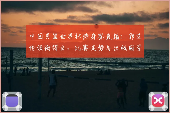 中国男篮世界杯热身赛直播：郭艾伦领衔得分，比赛走势与出线前景